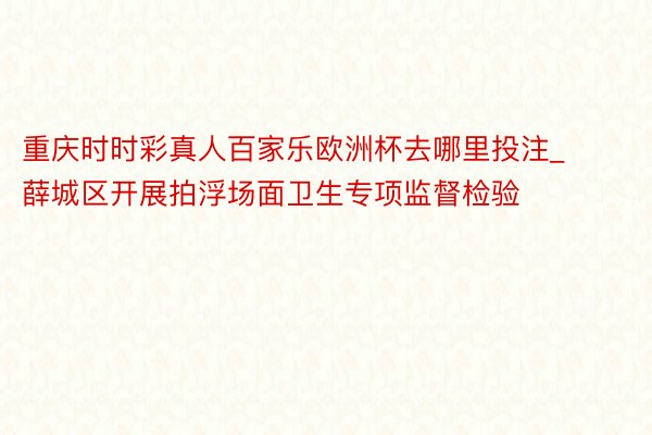 重庆时时彩真人百家乐欧洲杯去哪里投注_薛城区开展拍浮场面卫生专项监督检验