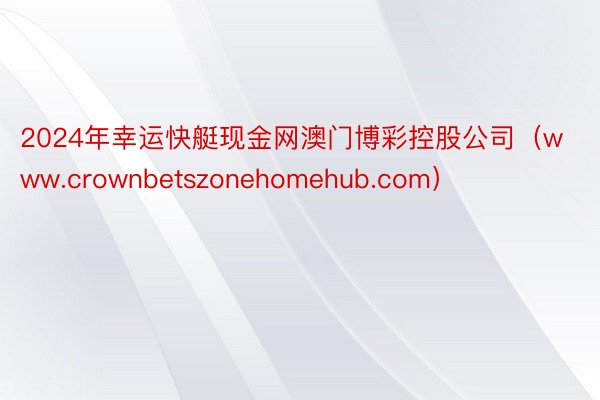 2024年幸运快艇现金网澳门博彩控股公司（www.crownbetszonehomehub.com）