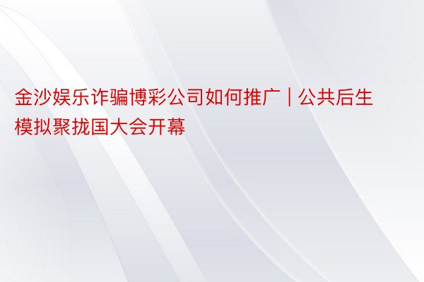 金沙娱乐诈骗博彩公司如何推广 | 公共后生模拟聚拢国大会开幕