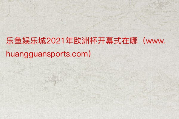 乐鱼娱乐城2021年欧洲杯开幕式在哪（www.huangguansports.com）