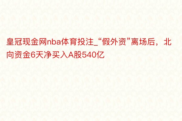 皇冠现金网nba体育投注_“假外资”离场后，北向资金6天净买入A股540亿