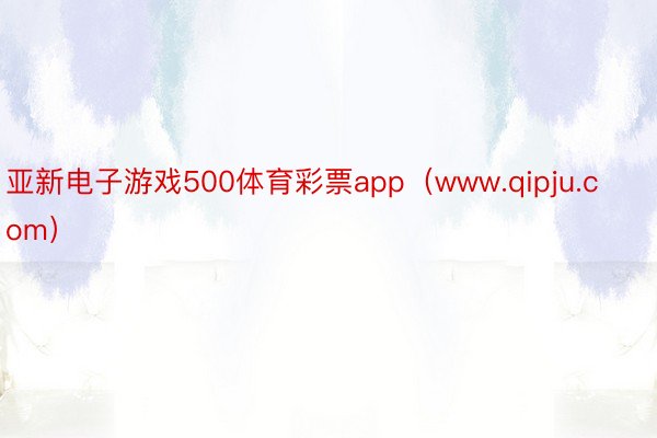 亚新电子游戏500体育彩票app（www.qipju.com）