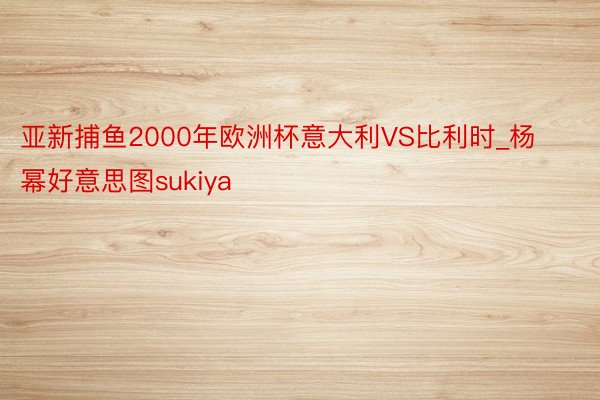 亚新捕鱼2000年欧洲杯意大利VS比利时_杨幂好意思图sukiya