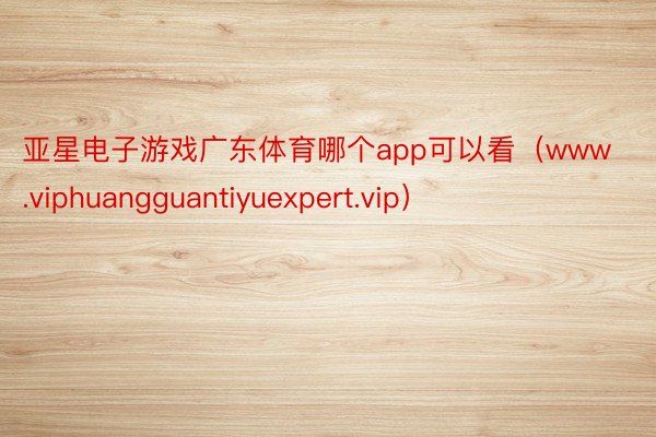 亚星电子游戏广东体育哪个app可以看（www.viphuangguantiyuexpert.vip）