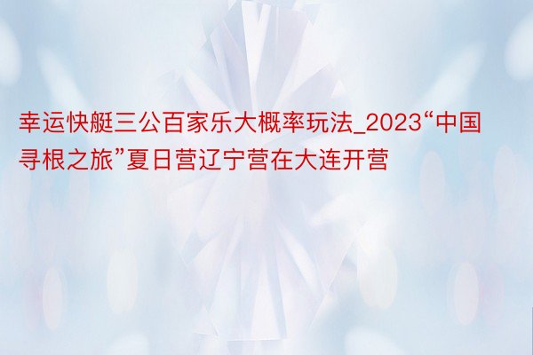 幸运快艇三公百家乐大概率玩法_2023“中国寻根之旅”夏日营