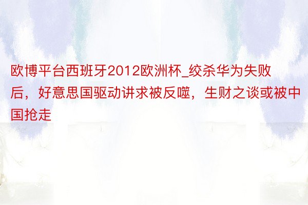 欧博平台西班牙2012欧洲杯_绞杀华为失败后，好意思国驱动讲